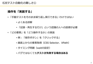 2
E2Eテスト自動化の難しさ①
操作を「実装する」
• 「手動テストをそのまま繰り返し実行できる」わけではない
• よくある誤解
• 「記録・再生するだけ」という認識の人への説得が必要
• 「どの要素」を「どう操作するか」の実装
• 例：「保存ボタン」を「クリックする」
• 画面上からの要素取得（CSS Selector、XPath）
• タイミング問題（waitの設定）
• バグではなくてもテストが失敗する場合はある
 