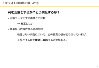 3
E2Eテスト自動化の難しさ②
何を正解とするか？どう検証するか？
• 正解データとする画像との比較
→ 安定しない
• 要素から取得される値の比較
検証したい内容について、どの要素の値がどうなっていれば
正解とするかを検討し実装する必要がある。
 