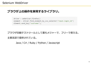 Selenium WebDriver
ブラウザ上の操作を実現するライブラリ。
ブラウザ自動テストツールとして最もメジャーで、フリーで使える。
主要言語で提供されている。
Java / C# / Ruby / Python / Javascript
6
 