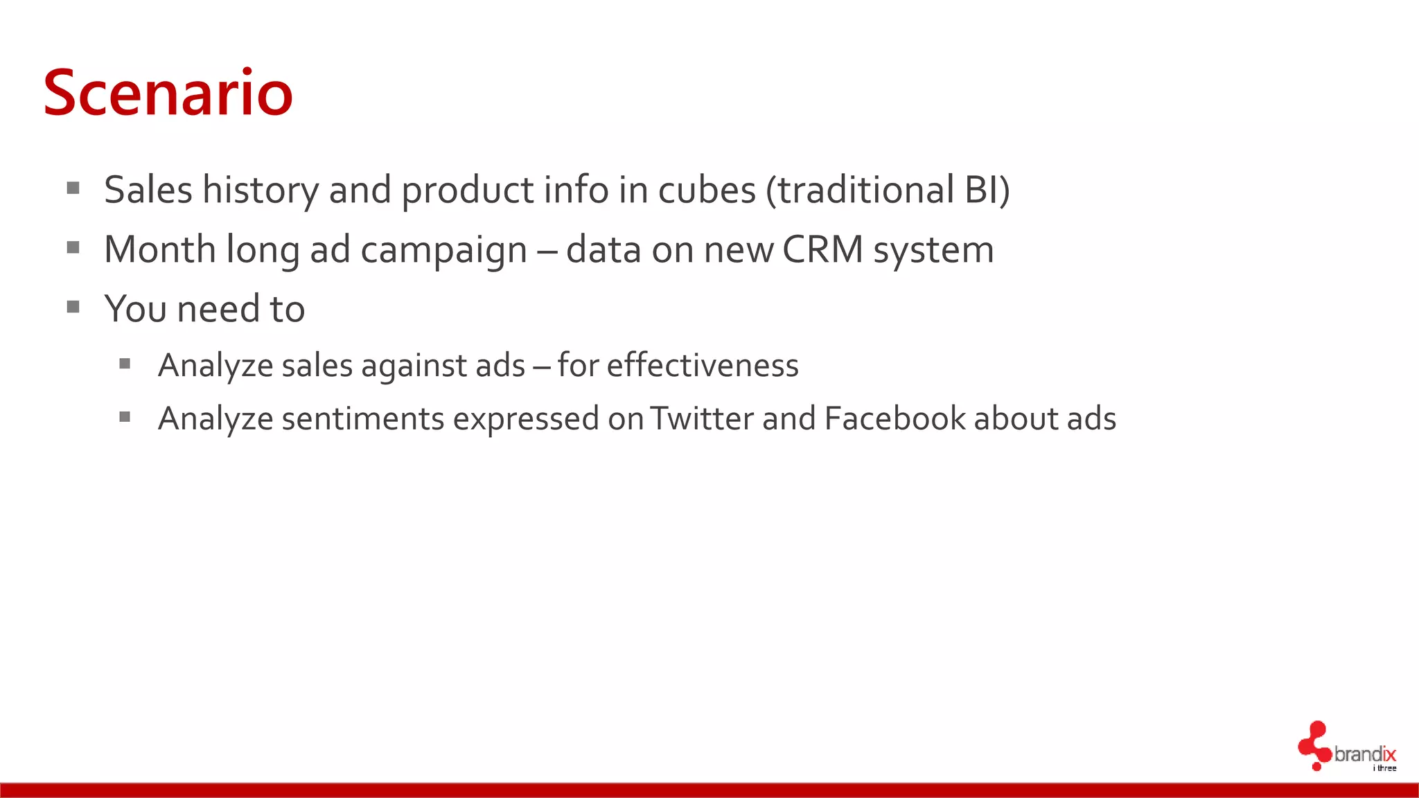 Scenario
 Sales history and product info in cubes (traditional BI)
 Month long ad campaign – data on new CRM system
 You need to
 Analyze sales against ads – for effectiveness
 Analyze sentiments expressed onTwitter and Facebook about ads
 