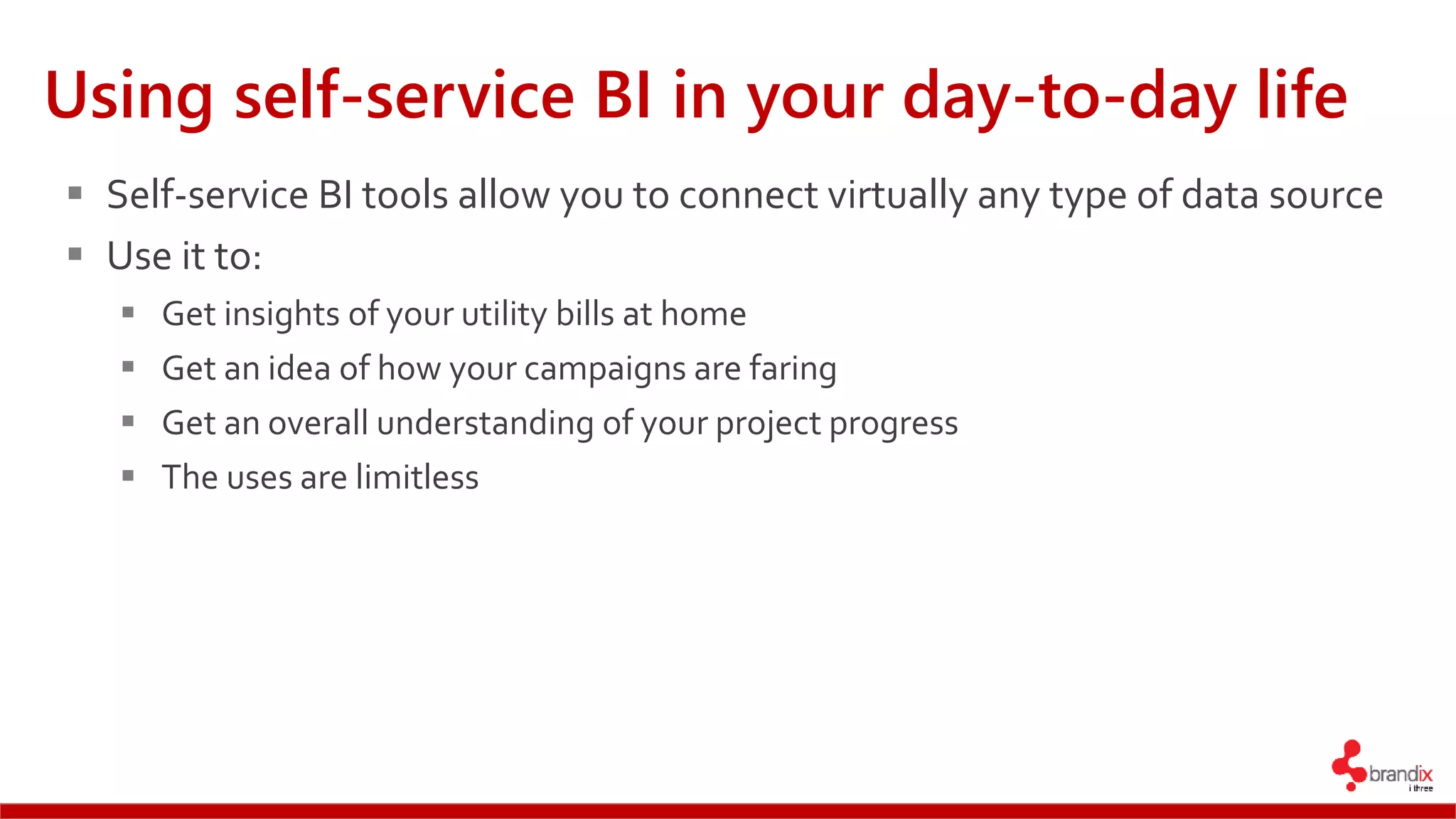 Using self-service BI in your day-to-day life
 Self-service BI tools allow you to connect virtually any type of data source
 Use it to:
 Get insights of your utility bills at home
 Get an idea of how your campaigns are faring
 Get an overall understanding of your project progress
 The uses are limitless
 