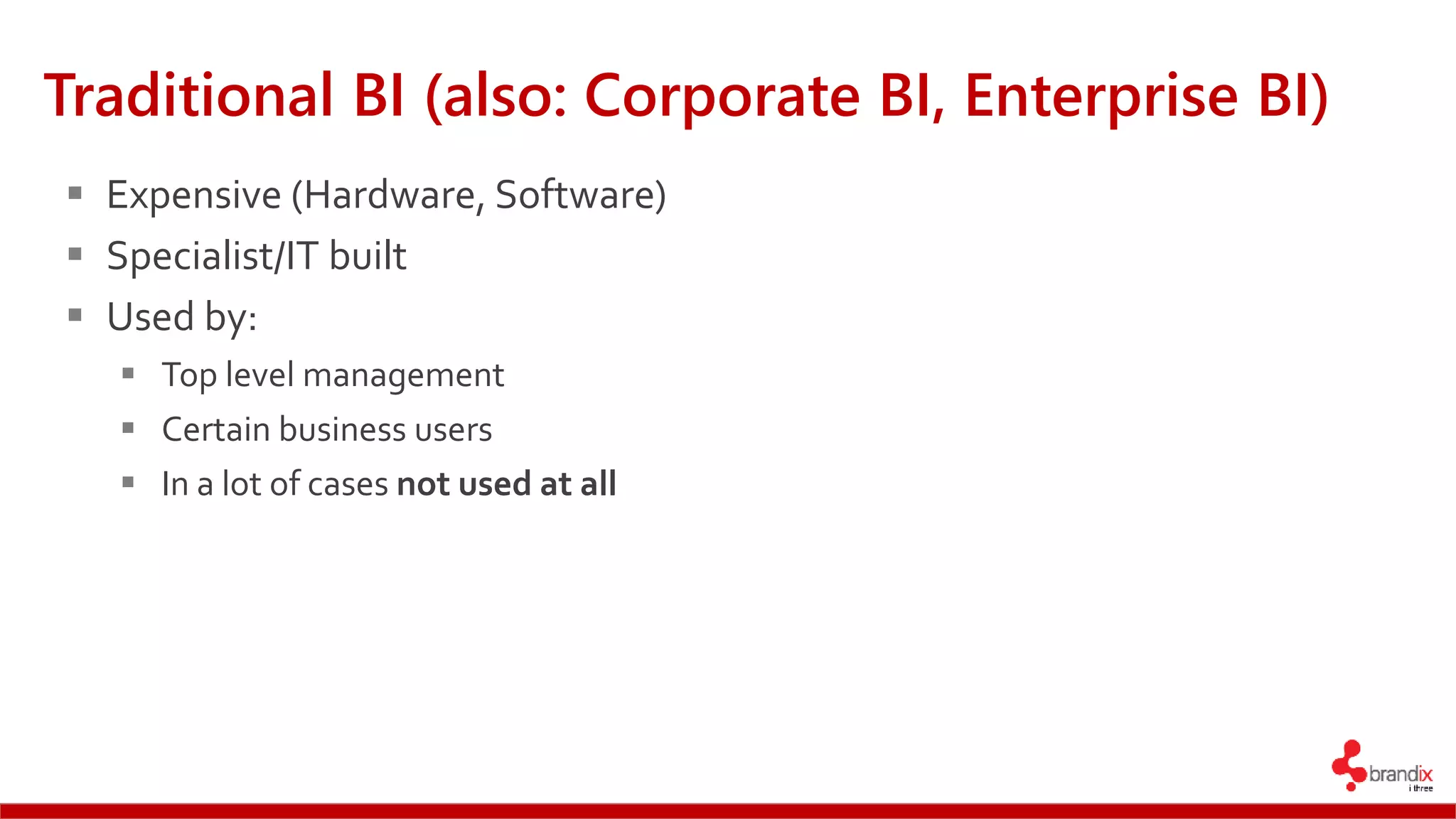 Traditional BI (also: Corporate BI, Enterprise BI)
 Expensive (Hardware, Software)
 Specialist/IT built
 Used by:
 Top level management
 Certain business users
 In a lot of cases not used at all
 