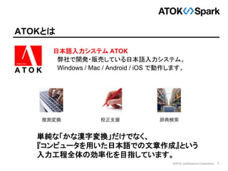 2©2016 JustSystems Corporation
ATOKとは
日本語入力システム ATOK
弊社で開発・販売している日本語入力システム。
Windows / Mac / Android / iOS で動作します。
単純な「かな漢字...