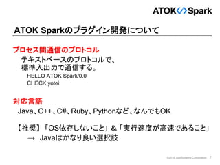 7©2016 JustSystems Corporation
ATOK Sparkのプラグイン開発について
プロセス間通信のプロトコル
テキストベースのプロトコルで、
標準入出力で通信する。
HELLO ATOK Spark/0.0
CHECK...