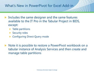 What’s New in PowerPivot for Excel Add-in


  Includes the same designer and the same features
  available to the IT Pro in the Tabular Project in BIDS,
  except:
     Table partitions
     Security roles
     Configuring Direct Query mode


  Note it is possible to restore a PowerPivot workbook on a
  tabular instance of Analysis Services and then create and
  manage table partitions




                        Preliminary Information Subject to Change
 