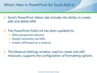 Excel’s PowerPivot ribbon tab includes the ability to create,
edit and delete KPIs

The PowerPivot Field List has been updated to:
   Allow perspective selection
   Display hierarchies and KPIs
   Create a KPI based on a measure


The Measure Settings window, used to create and edit
measures, supports the configuration of formatting options



                       Preliminary Information Subject to Change
 
