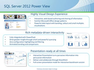 SQL Server 2012 Power View

                                Highly Visual Design Experience
                            •      Interactive, web-based authoring and sharing of information
                            •      Familiar Microsoft Office design patterns
                            •      Powerful data layout with banding, callout and small multiples
                                   visualizations


                       Rich metadata-driven interactivity
•   Fully integrated with PowerPivot
•   Drive greater insight through smart and powerful querying
•   Zero configuration highlighting and filtering
•   Animated trending and comparisons


                                Presentation-ready at all times
                            •     Interactive Presentation turns pervasive information into
                                  persuasive information
                            •     Deliver and collaborate through SharePoint
                            •     Full screen presentation mode for interactive boardroom session


                                      Preliminary Information Subject to Change
 