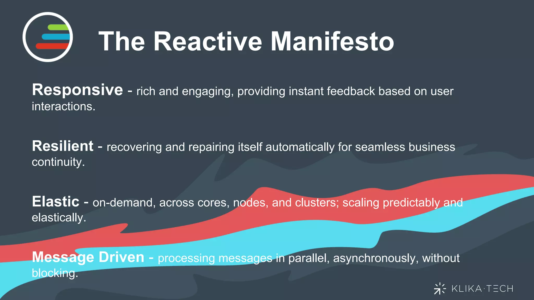 The Reactive Manifesto
Responsive - rich and engaging, providing instant feedback based on user
interactions.
Resilient - recovering and repairing itself automatically for seamless business
continuity.
Elastic - on-demand, across cores, nodes, and clusters; scaling predictably and
elastically.
Message Driven - processing messages in parallel, asynchronously, without
blocking.