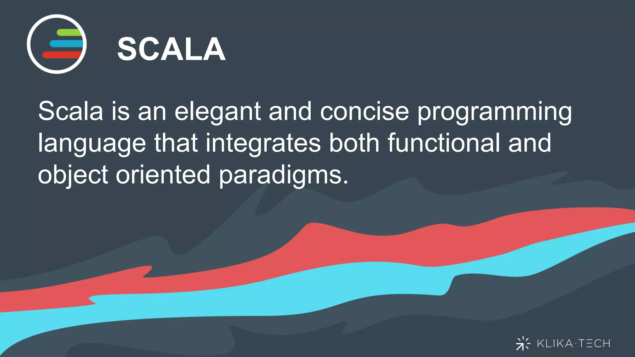 SCALA
Scala is an elegant and concise programming
language that integrates both functional and
object oriented paradigms.