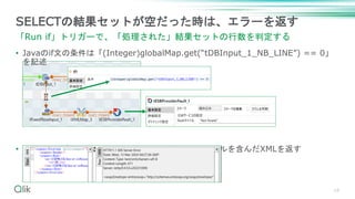 18
SELECTの結果セットが空だった時は、エラーを返す
「Run if」トリガーで、「処理された」結果セットの行数を判定する
• Javaのif文の条件は「(Integer)globalMap.get(“tDBInput_1_NB_LINE”) == 0」
を記述
• SOAPサービスは、エラーのステータスとFaultタイトルを含んだXMLを返す
 