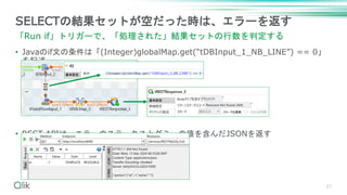 • Javaのif文の条件は「(Integer)globalMap.get(“tDBInput_1_NB_LINE”) == 0」
を記述
• REST APIは、エラーのステータスとダミーの値を含んだJSONを返す
27
SELECTの結果セットが空だった時は、エラーを返す
「Run if」トリガーで、「処理された」結果セットの行数を判定する
 