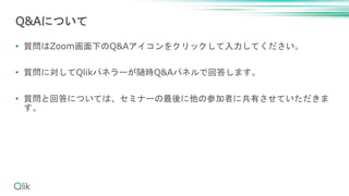 • 質問はZoom画面下のQ&Aアイコンをクリックして入力してください。
• 質問に対してQlikパネラーが随時Q&Aパネルで回答します。
• 質問と回答については、セミナーの最後に他の参加者に共有させていただきま
す。
Q&Aについて
 