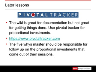 Later lessons The wiki is great for documentation but not great for getting things done. Use pivotal tracker for proportional investments. https://www.pivotaltracker.com The five whys master should be responsible for follow up on the proportional investments that come out of their sessions. 