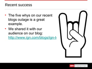 Recent success The five whys on our recent blogs outage is a great example. We shared it with our audience on our blog:  http://www.ign.com/blogs/ign-tech/2011/02/17/blogs-outage-and-five-whys/ 