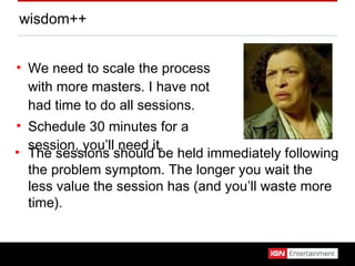 wisdom++ We need to scale the process with more masters. I have not had time to do all sessions. Schedule 30 minutes for a session, you’ll need it. The sessions should be held immediately following the problem symptom. The longer you wait the less value the session has (and you’ll waste more time). 