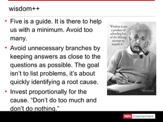 wisdom++ Five is a guide. It is there to help us with a minimum. Avoid too many. Avoid unnecessary branches by keeping answers as close to the questions as possible. The goal isn’t to list problems, it’s about quickly identifying a root cause. Invest proportionally for the cause. “Don’t do too much and don’t do nothing.” 