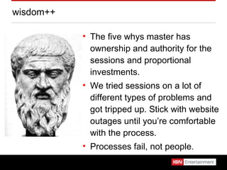 wisdom++ The five whys master has ownership and authority for the sessions and proportional investments. We tried sessions on a lot of different types of problems and got tripped up. Stick with website outages until you’re comfortable with the process. Processes fail, not people. 