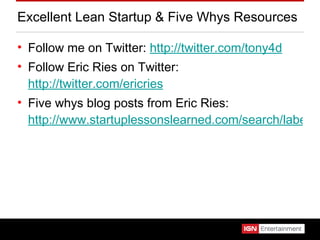 Excellent Lean Startup & Five Whys Resources Follow me on Twitter:  http://twitter.com/tony4d Follow Eric Ries on Twitter:  http://twitter.com/ericries Five whys blog posts from Eric Ries:  http://www.startuplessonslearned.com/search/label/five%20whys%20root%20cause%20analysis 