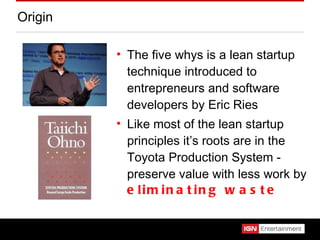 Origin The five whys is a lean startup technique introduced to entrepreneurs and software developers by Eric Ries Like most of the lean startup principles it’s roots are in the Toyota Production System - preserve value with less work by  eliminating waste 