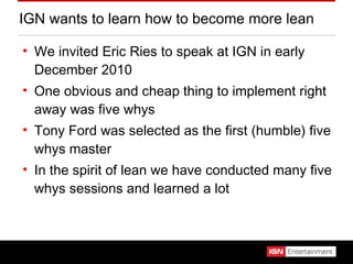 IGN wants to learn how to become more lean We invited Eric Ries to speak at IGN in early December 2010 One obvious and cheap thing to implement right away was five whys Tony Ford was selected as the first (humble) five whys master In the spirit of lean we have conducted many five whys sessions and learned a lot 