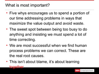 What is most important? Five whys encourages us to spend a portion of our time addressing problems in ways that maximize the value output and avoid waste. The sweet spot between being too busy to do anything and insisting we must spend a lot of time correcting. We are most successful when we find human process problems we can correct. These are the real root causes. This isn’t about blame, it’s about learning  together . 