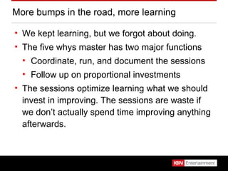 More bumps in the road, more learning We kept learning, but we forgot about doing. The five whys master has two major functions Coordinate, run, and document the sessions Follow up on proportional investments The sessions optimize learning what we should invest in improving. The sessions are waste if we don’t actually spend time improving anything afterwards. 