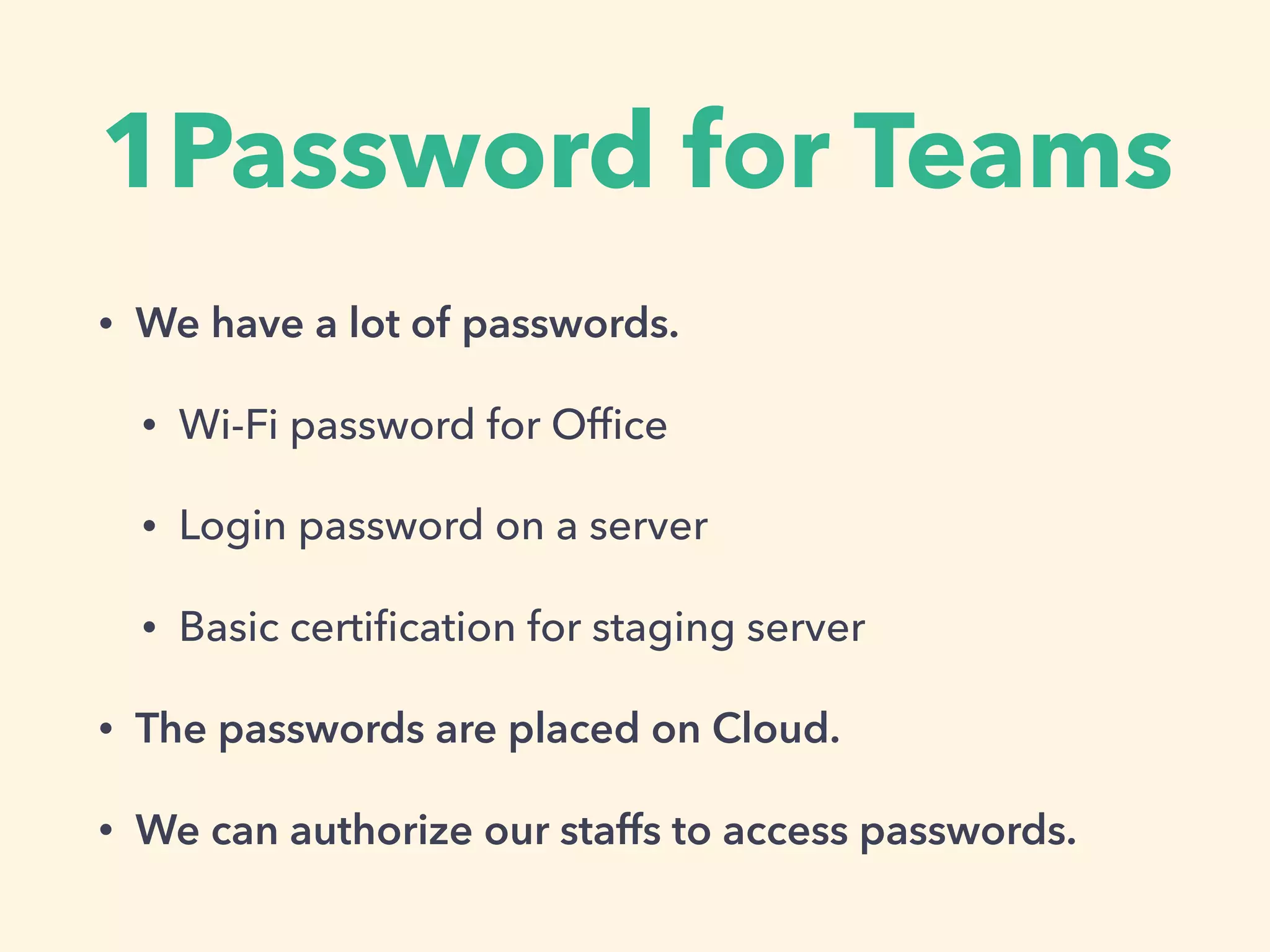 1Password for Teams
• We have a lot of passwords.
• Wi-Fi password for Ofﬁce
• Login password on a server
• Basic certiﬁcation for staging server
• The passwords are placed on Cloud.
• We can authorize our staffs to access passwords.
 