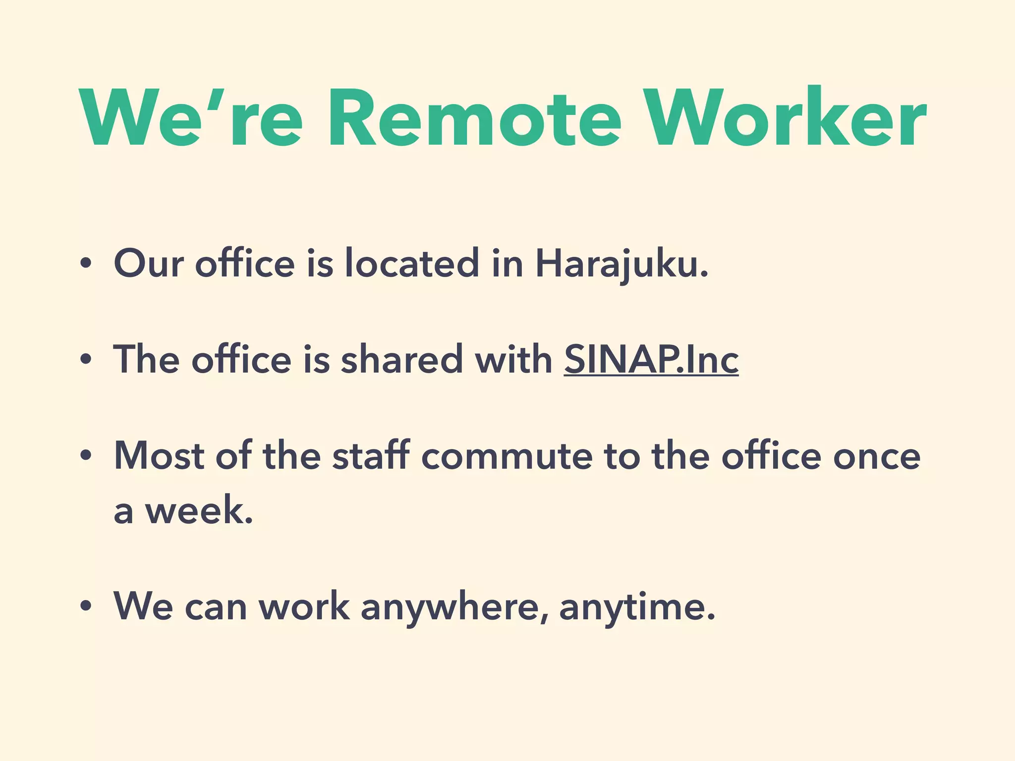 We’re Remote Worker
• Our ofﬁce is located in Harajuku.
• The ofﬁce is shared with SINAP.Inc
• Most of the staff commute to the ofﬁce once
a week.
• We can work anywhere, anytime.
 