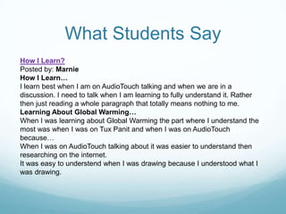 What Students SayHow I Learn?Posted by: MarnieHow I Learn…I learn best when I am on AudioTouch talking and when we are in a discussion. I need to talk when I am learning to fully understand it. Rather then just reading a whole paragraph that totally means nothing to me.Learning About Global Warming…When I was learning about Global Warming the part where I understand the most was when I was on Tux Panit and when I was on AudioTouch because…When I was on AudioTouch talking about it was easier to understand then researching on the internet.It was easy to understend when I was drawing because I understood what I was drawing.
