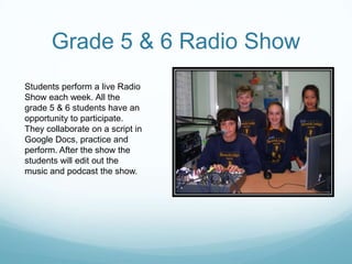 Grade 5 & 6 Radio ShowStudents perform a live Radio Show each week. All the grade 5 & 6 students have an opportunity to participate.They collaborate on a script in Google Docs, practice and perform. After the show the students will edit out the music and podcast the show. 