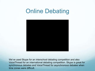 Online DebatingWe’ve used Skype for an interschool debating competition and also VoiceThread for an international debating competition. Skype is great for synchronous debates and VoiceThread for asynchronous debates when time zones were difficult.