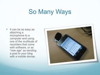 So Many WaysIt can be as easy as attaching a microphone to a computer and using one of the multitude of recorders that come with software, or as “new age” as sending a post to your blog with a mobile devise.