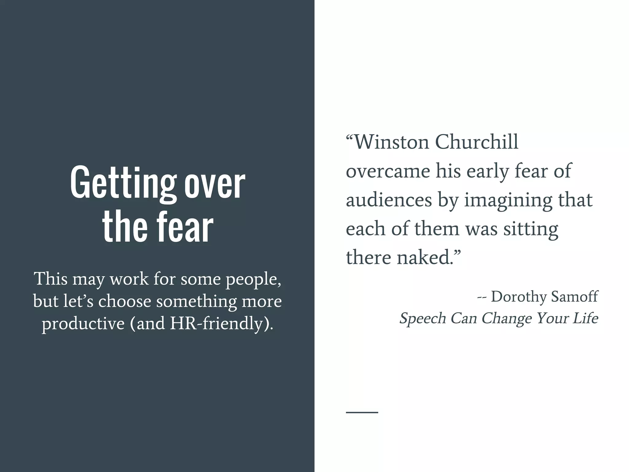 Getting over
the fear
This may work for some people,
but let’s choose something more
productive (and HR-friendly).
“Winston Churchill
overcame his early fear of
audiences by imagining that
each of them was sitting
there naked.”
-- Dorothy Samoff
Speech Can Change Your Life
 