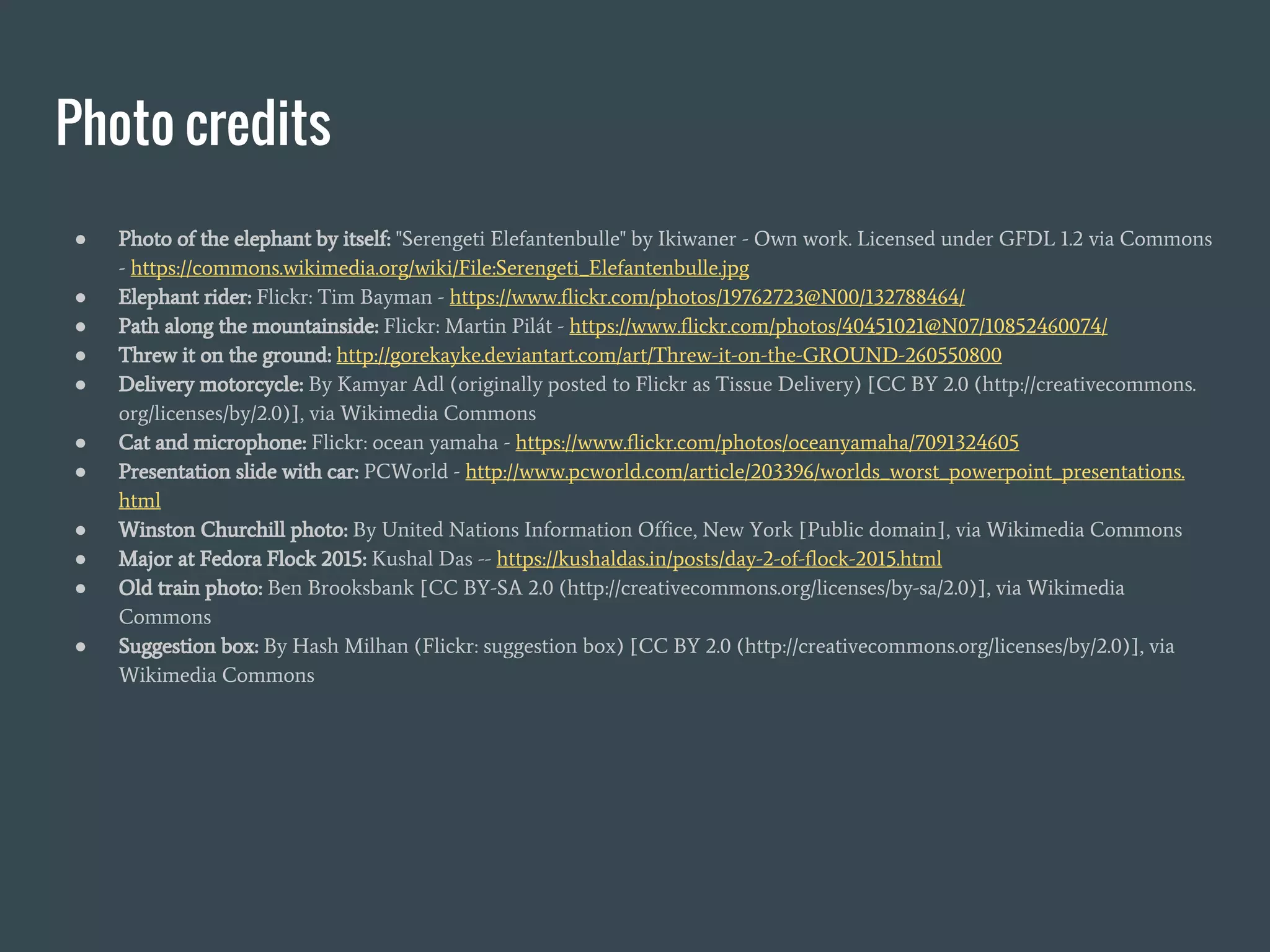 Photo credits
● Photo of the elephant by itself: "Serengeti Elefantenbulle" by Ikiwaner - Own work. Licensed under GFDL 1.2 via Commons
- https://commons.wikimedia.org/wiki/File:Serengeti_Elefantenbulle.jpg
● Elephant rider: Flickr: Tim Bayman - https://www.flickr.com/photos/19762723@N00/132788464/
● Path along the mountainside: Flickr: Martin Pilát - https://www.flickr.com/photos/40451021@N07/10852460074/
● Threw it on the ground: http://gorekayke.deviantart.com/art/Threw-it-on-the-GROUND-260550800
● Delivery motorcycle: By Kamyar Adl (originally posted to Flickr as Tissue Delivery) [CC BY 2.0 (http://creativecommons.
org/licenses/by/2.0)], via Wikimedia Commons
● Cat and microphone: Flickr: ocean yamaha - https://www.flickr.com/photos/oceanyamaha/7091324605
● Presentation slide with car: PCWorld - http://www.pcworld.com/article/203396/worlds_worst_powerpoint_presentations.
html
● Winston Churchill photo: By United Nations Information Office, New York [Public domain], via Wikimedia Commons
● Major at Fedora Flock 2015: Kushal Das -- https://kushaldas.in/posts/day-2-of-flock-2015.html
● Old train photo: Ben Brooksbank [CC BY-SA 2.0 (http://creativecommons.org/licenses/by-sa/2.0)], via Wikimedia
Commons
● Suggestion box: By Hash Milhan (Flickr: suggestion box) [CC BY 2.0 (http://creativecommons.org/licenses/by/2.0)], via
Wikimedia Commons
 