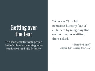 Getting over
the fear
This may work for some people,
but let’s choose something more
productive (and HR-friendly).
“Winston Churchill
overcame his early fear of
audiences by imagining that
each of them was sitting
there naked.”
-- Dorothy Samoff
Speech Can Change Your Life
 