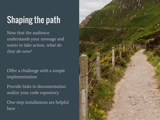 Shaping the path
Now that the audience
understands your message and
wants to take action, what do
they do now?
Offer a challenge with a simple
implementation
Provide links to documentation
and/or your code repository
One-step installations are helpful
here
 