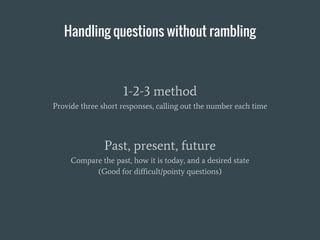 Handling questions without rambling
1-2-3 method
Provide three short responses, calling out the number each time
Past, present, future
Compare the past, how it is today, and a desired state
(Good for difficult/pointy questions)
 