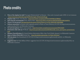 Photo credits
● Photo of the elephant by itself: "Serengeti Elefantenbulle" by Ikiwaner - Own work. Licensed under GFDL 1.2 via Commons
- https://commons.wikimedia.org/wiki/File:Serengeti_Elefantenbulle.jpg
● Elephant rider: Flickr: Tim Bayman - https://www.flickr.com/photos/19762723@N00/132788464/
● Path along the mountainside: Flickr: Martin Pilát - https://www.flickr.com/photos/40451021@N07/10852460074/
● Threw it on the ground: http://gorekayke.deviantart.com/art/Threw-it-on-the-GROUND-260550800
● Delivery motorcycle: By Kamyar Adl (originally posted to Flickr as Tissue Delivery) [CC BY 2.0 (http://creativecommons.
org/licenses/by/2.0)], via Wikimedia Commons
● Cat and microphone: Flickr: ocean yamaha - https://www.flickr.com/photos/oceanyamaha/7091324605
● Presentation slide with car: PCWorld - http://www.pcworld.com/article/203396/worlds_worst_powerpoint_presentations.
html
● Winston Churchill photo: By United Nations Information Office, New York [Public domain], via Wikimedia Commons
● Major at Fedora Flock 2015: Kushal Das -- https://kushaldas.in/posts/day-2-of-flock-2015.html
● Old train photo: Ben Brooksbank [CC BY-SA 2.0 (http://creativecommons.org/licenses/by-sa/2.0)], via Wikimedia
Commons
● Suggestion box: By Hash Milhan (Flickr: suggestion box) [CC BY 2.0 (http://creativecommons.org/licenses/by/2.0)], via
Wikimedia Commons
 