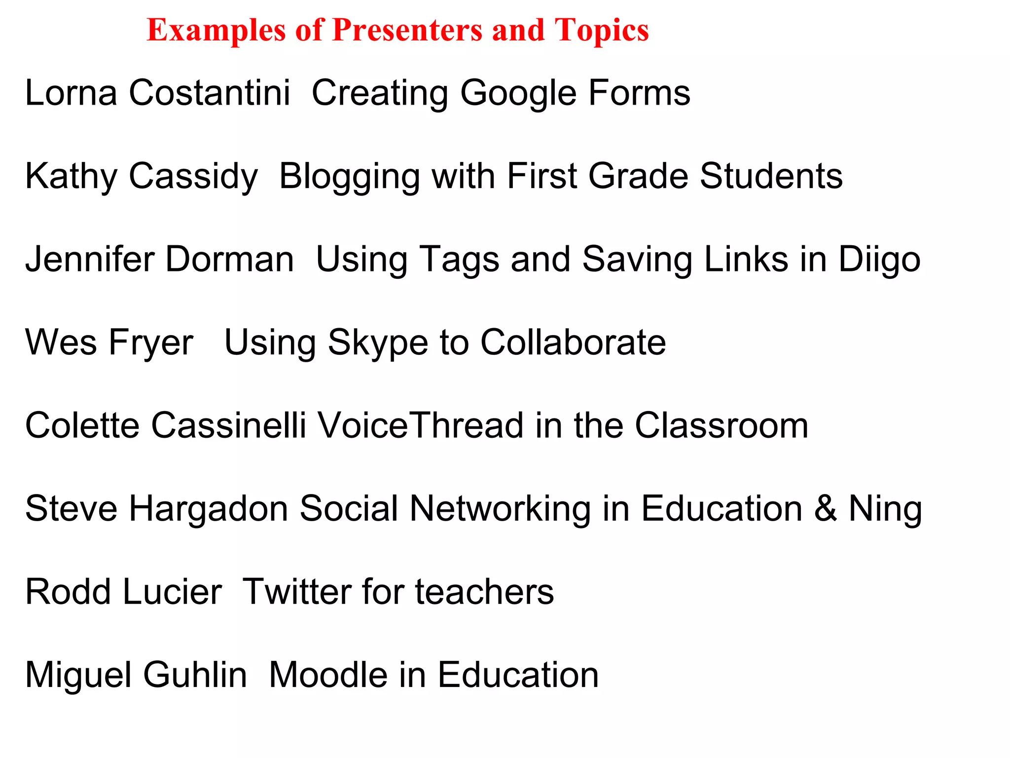 Lorna Costantini  Creating Google Forms   Kathy Cassidy  Blogging with First Grade Students   Jennifer Dorman  Using Tags and Saving Links in Diigo    Wes Fryer   Using Skype to Collaborate   Colette Cassinelli VoiceThread in the Classroom    Steve Hargadon Social Networking in Education & Ning    Rodd Lucier  Twitter for teachers   Miguel Guhlin  Moodle in Education  Examples of Presenters and Topics 