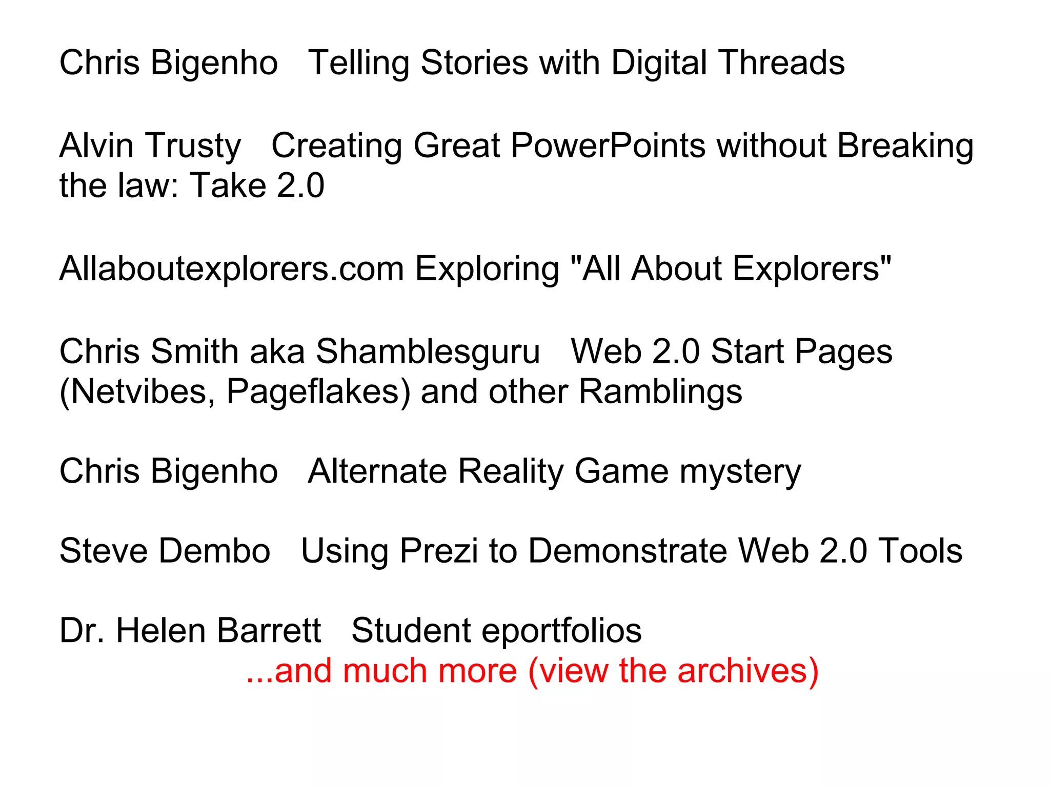 Chris Bigenho   Telling Stories with Digital Threads Alvin Trusty   Creating Great PowerPoints without Breaking the law: Take 2.0     Allaboutexplorers.com Exploring "All About Explorers" Chris Smith aka Shamblesguru   Web 2.0 Start Pages (Netvibes, Pageflakes) and other Ramblings  Chris Bigenho   Alternate Reality Game mystery Steve Dembo   Using Prezi to Demonstrate Web 2.0 Tools Dr. Helen Barrett   Student eportfolios                     ...and much more (view the archives)       