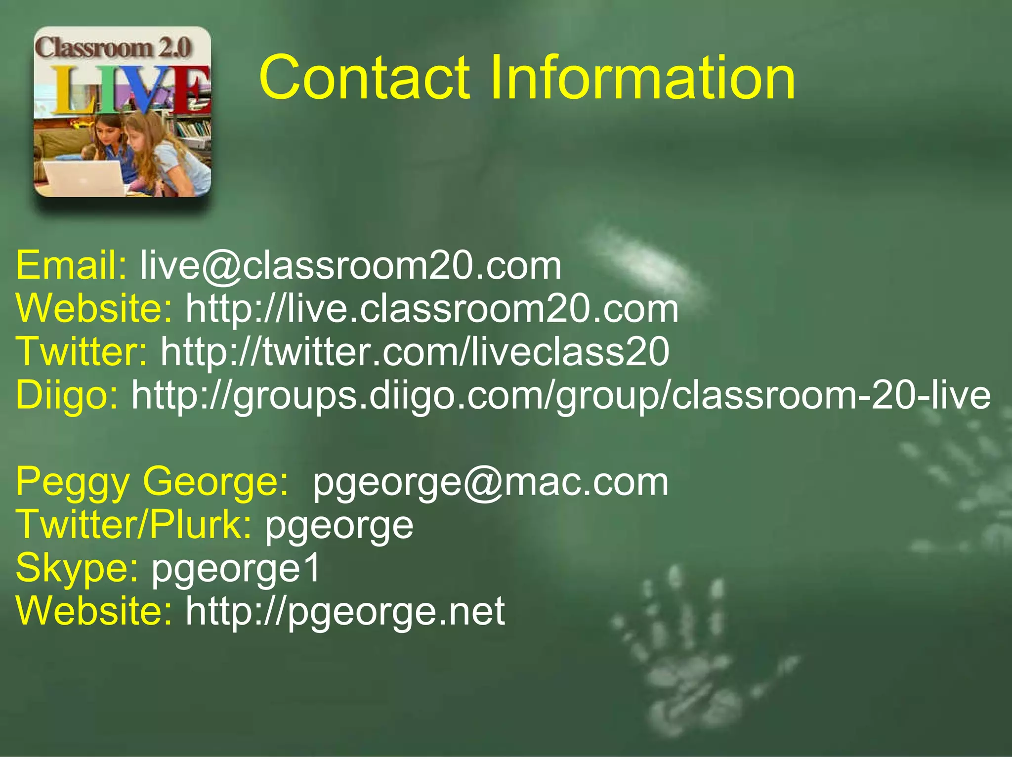 Email:  [email_address] Website:  http://live.classroom20.com Twitter:  http://twitter.com/liveclass20 Diigo:  http://gro​ups.diigo.​com/group/​classroom-​20-live   Peggy George:   [email_address] Twitter/Plurk:  pgeorge Skype:  pgeorge1 Website:  http://pgeorge.net Contact Information 