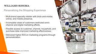 13 © Informatica. Proprietary and Confidential.
• Multi-brand specialty retailer with brick-and-mortar,
online, and mobile presence.
• Incomplete views of customers restricted omni-
channel and digital marketing efforts.
• Flexible access to customer, channel, household, and
purchase data improved marketing effectiveness.
• Delivered higher ROI on marketing programs through
personalization.
Personalizing the Shopping Experience
 