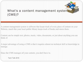 What's a content management system
(CMS)?
A content management system is software that keeps track of every piece of content on your
Website, much like your local public library keeps track of books and stores them.
Content can be simple text, photos, music, video, documents, or just about anything you can
think of.
A major advantage of using a CMS is that it requires almost no technical skill or knowledge to
manage.
Since the CMS manages all your content, you don't have to.
Tech Talk 2016
 