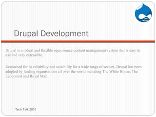 Drupal Development
Drupal is a robust and flexible open source content management system that is easy to
use and very extensible.
Renowned for its reliability and suitability for a wide range of sectors, Drupal has been
adopted by leading organisations all over the world including The White House, The
Economist and Royal Mail.
Tech Talk 2016
 
