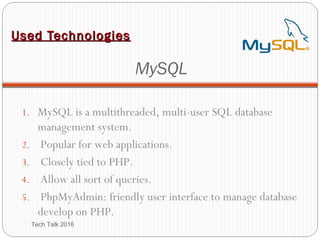 Used TechnologiesUsed Technologies
MySQL
1. MySQL is a multithreaded, multi-user SQL database
management system.
2. Popular for web applications.
3. Closely tied to PHP.
4. Allow all sort of queries.
5. PhpMyAdmin: friendly user interface to manage database
develop on PHP.
Tech Talk 2016
 