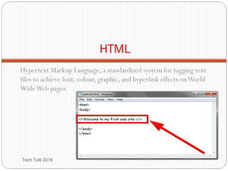 HTML
Hypertext Markup Language, a standardized system for tagging text
files to achieve font, colour, graphic, and hyperlink effects onWorld
WideWeb pages.
Tech Talk 2016
 