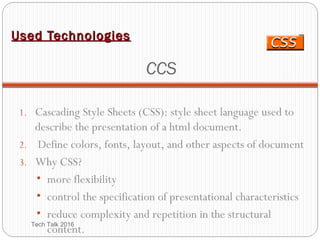 Used TechnologiesUsed Technologies
CCS
1. Cascading Style Sheets (CSS): style sheet language used to
describe the presentation of a html document.
2. Define colors, fonts, layout, and other aspects of document
3. Why CSS?
• more flexibility
• control the specification of presentational characteristics
• reduce complexity and repetition in the structural
content.Tech Talk 2016
 