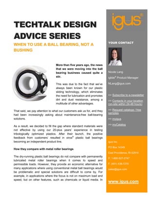 TECHTALK DESIGN
ADVICE SERIES
                                                                         YOUR CONTACT
WHEN TO USE A BALL BEARING, NOT A
BUSHING


                                 More than five years ago, the news
                                 that we were moving into the ball
                                 bearing business caused quite a         Nicole Lang
                                 stir.                                   iglide® Product Manager

                                 This was due to the fact that we’ve     NLang@igus.com
                                 always been known for our plastic
                                 sliding technology, which eliminates
                                 the need for lubrication and promotes   >> Subscribe to e-newsletter
                                 dirt and dust resistance, among a       >> Contacts in your location
                                 multitude of other advantages.          (on-site within 24-48 hours)

That said, we pay attention to what our customers ask us for, and they   >> Request catalogs / free
                                                                         samples
had been increasingly asking about maintenance-free ball-bearing
solutions.                                                               >> myigus

                                                                         >> myCatalog
As a result, we decided to fill the gap where standard materials were
not effective by using our 20-plus years’ experience in testing
tribologically optimized plastics. After their launch, the positive
feedback from customers’ resulted in xiros® plastic ball bearings
becoming an independent product line.                                    igus Inc.

                                                                         PO Box 14349
How they compare with metal roller bearings
                                                                         East Providence, RI 02914
The dry-running plastic ball bearings do not compare with permanently
                                                                         P. 1-800-527-2747
lubricated metal roller bearings when it comes to speed and
permissible loads. However, they provide an economic alternative for     F. (401) 438-7270
many applications where using conventional metal ball bearings would     sales@igus.com
be problematic and special solutions are difficult to come by. For
example, in applications where the focus is not on maximum load and
speed, but on other features, such as chemicals or liquid media. In
                                                                         www.igus.com
 