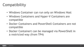 12CONFIDENTIAL
Compatibility
• Windows Container can run only on Windows Host
• Windows Containers and Hyper-V Containers are
compatible
• Docker Containers and PowerShell Containers are not
compatible
• Docker Containert can be managed via PowerShell in
a restricted way (from TP4)
 