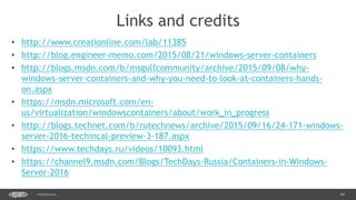 44CONFIDENTIAL
• http://www.creationline.com/lab/11385
• http://blog.engineer-memo.com/2015/08/21/windows-server-containers
• http://blogs.msdn.com/b/msgulfcommunity/archive/2015/09/08/why-
windows-server-containers-and-why-you-need-to-look-at-containers-hands-
on.aspx
• https://msdn.microsoft.com/en-
us/virtualization/windowscontainers/about/work_in_progress
• http://blogs.technet.com/b/rutechnews/archive/2015/09/16/24-171-windows-
server-2016-techincal-preview-3-187.aspx
• https://www.techdays.ru/videos/10093.html
• https://channel9.msdn.com/Blogs/TechDays-Russia/Containers-in-Windows-
Server-2016
Links and credits
 